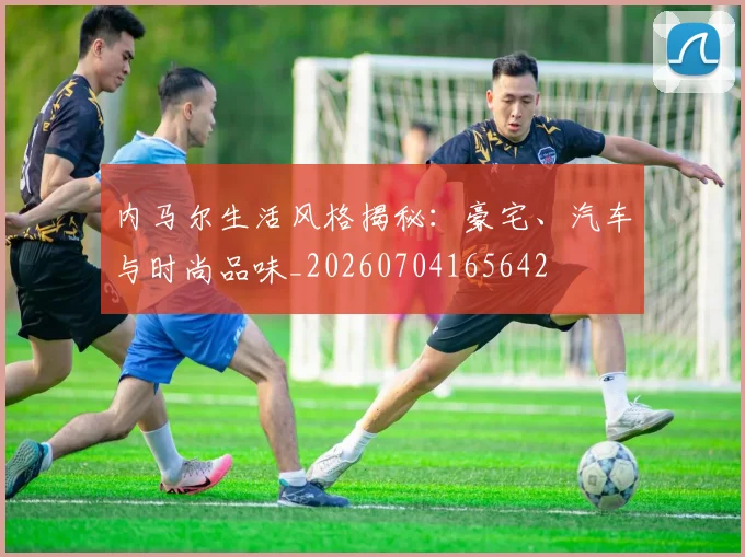内马尔生活风格揭秘:豪宅、汽车与时尚品味_20260704165642