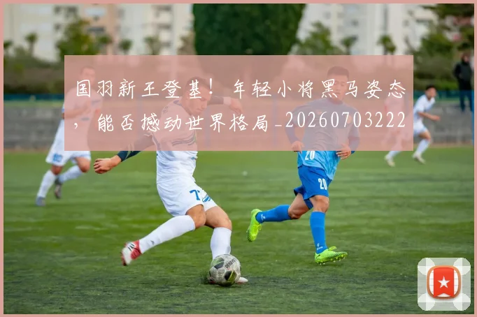 国羽新王登基!年轻小将黑马姿态,能否撼动世界格局_20260703222843_20260719161223