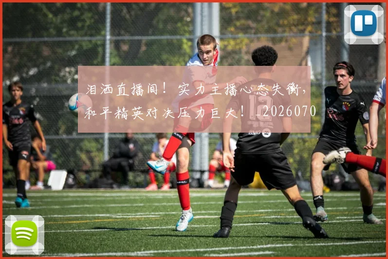 泪洒直播间!实力主播心态失衡,和平精英对决压力巨大!_20260707154238