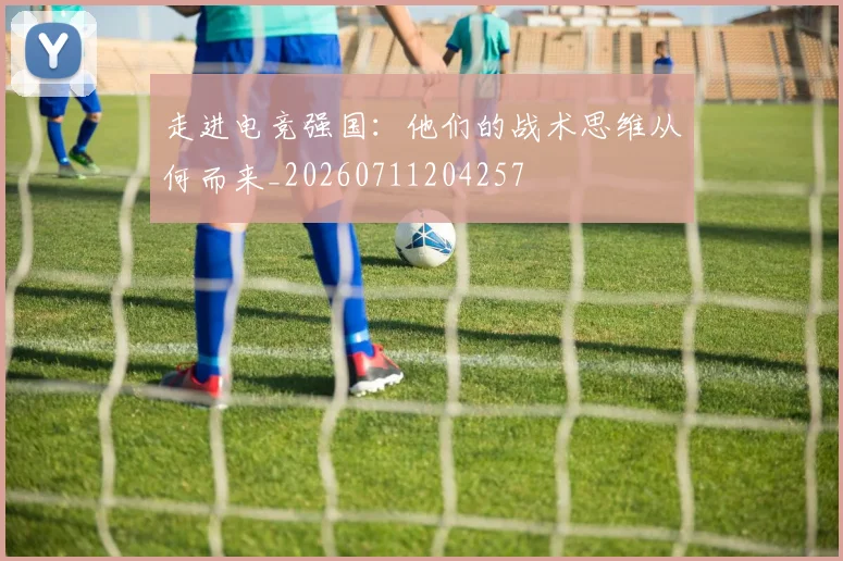 走进电竞强国：他们的战术思维从何而来_20260711204257