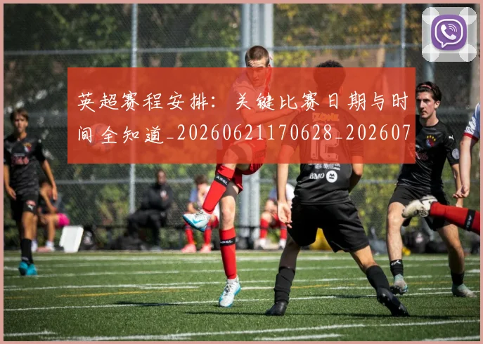 英超赛程安排:关键比赛日期与时间全知道_20260621170628_20260710010131