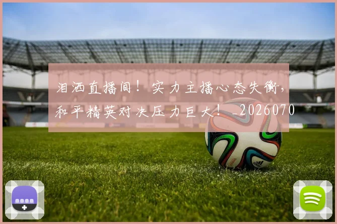 泪洒直播间！实力主播心态失衡，和平精英对决压力巨大！_20260707154238