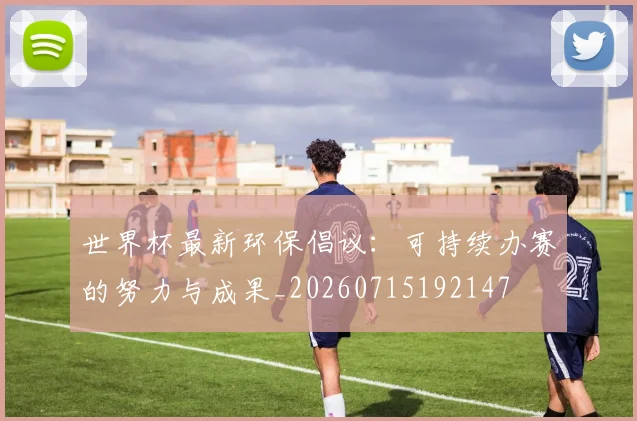 世界杯最新环保倡议：可持续办赛的努力与成果_20260715192147