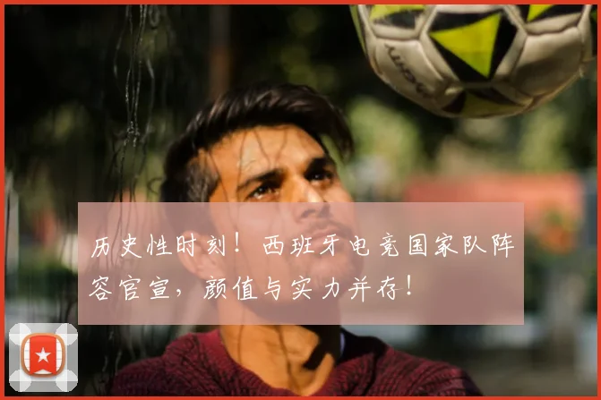 历史性时刻！西班牙电竞国家队阵容官宣，颜值与实力并存！