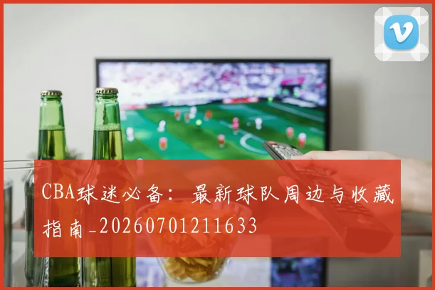 CBA球迷必备：最新球队周边与收藏指南_20260701211633